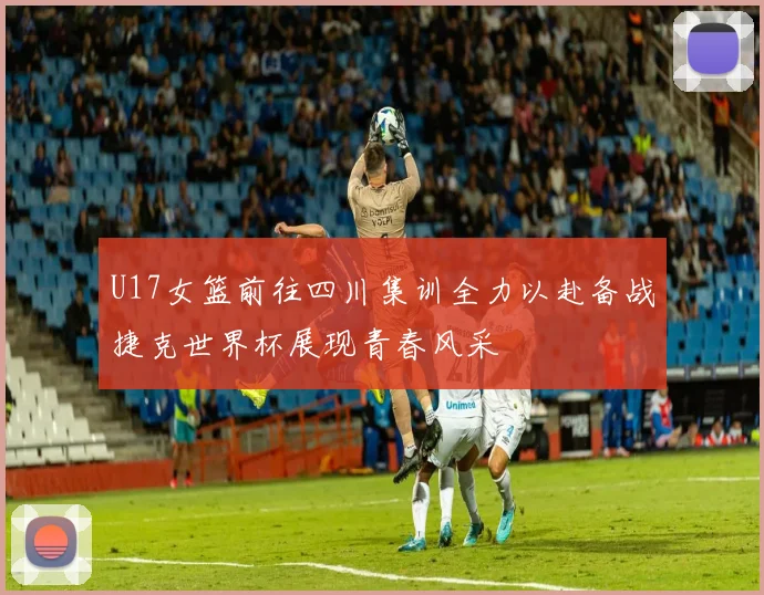 U17女篮前往四川集训全力以赴备战捷克世界杯展现青春风采