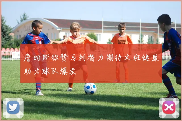 詹姆斯称赞马刺潜力期待文班健康助力球队爆发