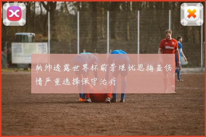 纳帅透露世界杯前景堪忧恩梅查伤情严重选择保守治疗