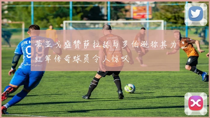 蒂亚戈盛赞萨拉赫与罗伯逊称其为红军传奇球员令人惊叹