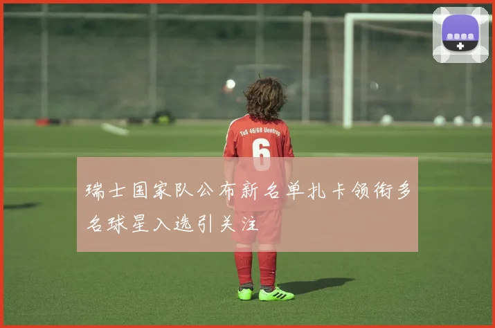 瑞士国家队公布新名单扎卡领衔多名球星入选引关注