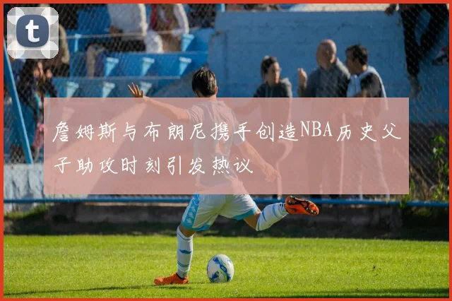 詹姆斯与布朗尼携手创造NBA历史父子助攻时刻引发热议