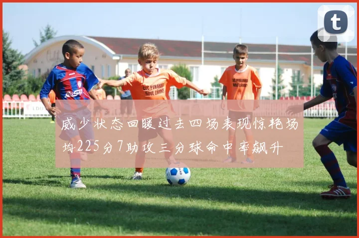 威少状态回暖过去四场表现惊艳场均225分7助攻三分球命中率飙升