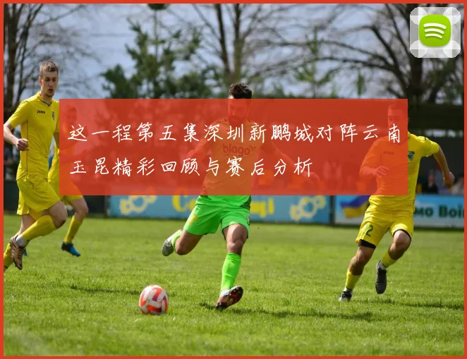 这一程第五集深圳新鹏城对阵云南玉昆精彩回顾与赛后分析
