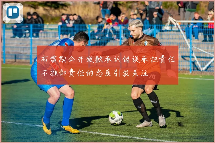布雷默公开致歉承认错误承担责任不推卸责任的态度引发关注