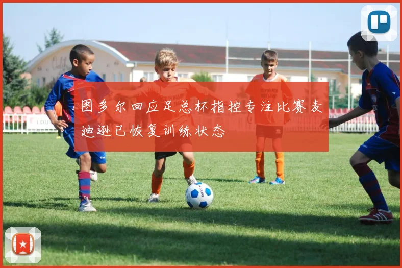 图多尔回应足总杯指控专注比赛麦迪逊已恢复训练状态