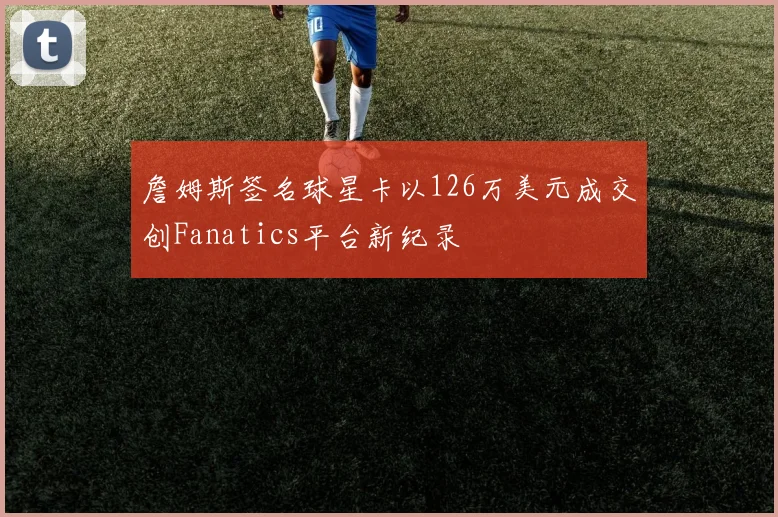 詹姆斯签名球星卡以126万美元成交创Fanatics平台新纪录