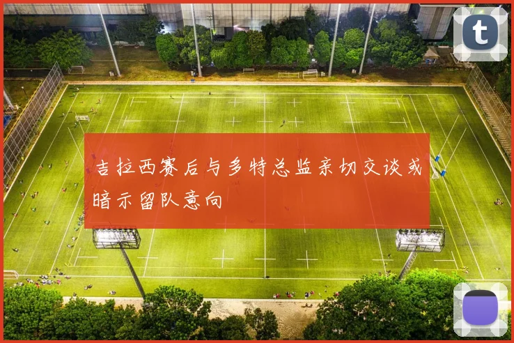 吉拉西赛后与多特总监亲切交谈或暗示留队意向