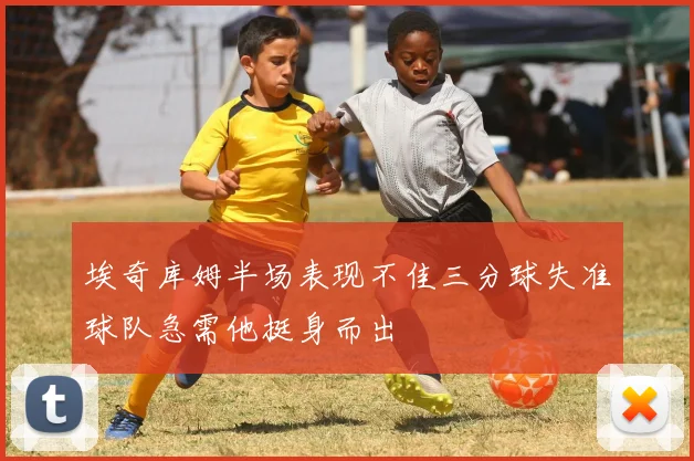 埃奇库姆半场表现不佳三分球失准球队急需他挺身而出