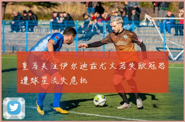 皇马关注伊尔迪兹尤文若失欧冠恐遭球星流失危机