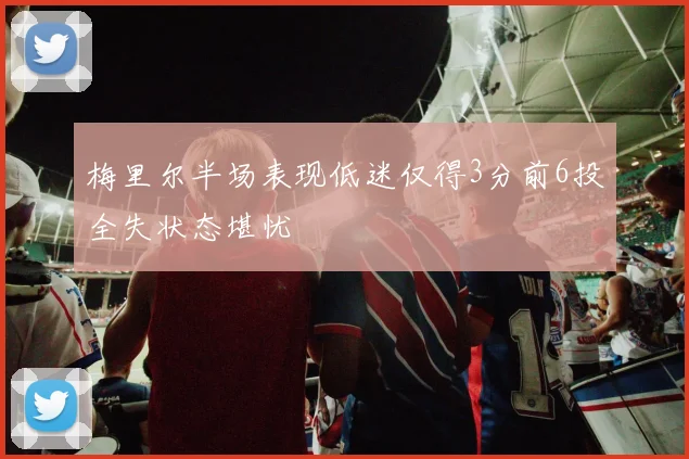 梅里尔半场表现低迷仅得3分前6投全失状态堪忧