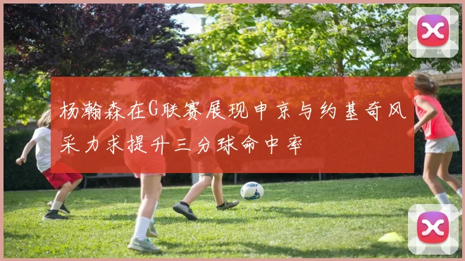 杨瀚森在G联赛展现申京与约基奇风采力求提升三分球命中率