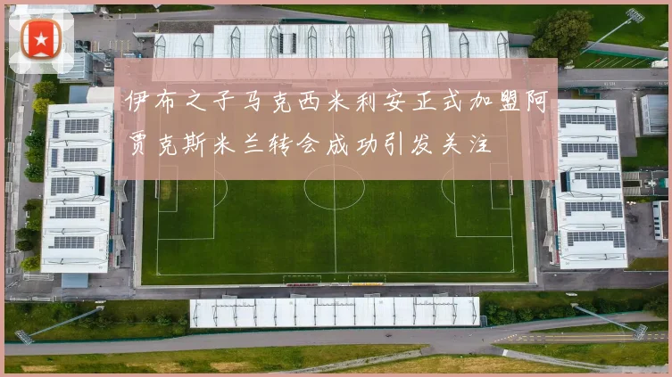 伊布之子马克西米利安正式加盟阿贾克斯米兰转会成功引发关注