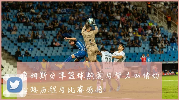 詹姆斯分享篮球热爱与努力回馈的心路历程与比赛感悟