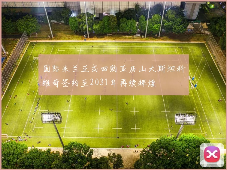 国际米兰正式回购亚历山大斯坦科维奇签约至2031年再续辉煌