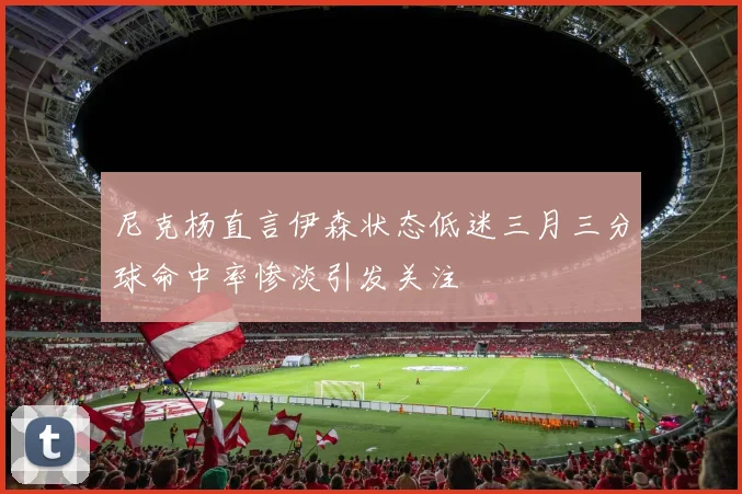 尼克杨直言伊森状态低迷三月三分球命中率惨淡引发关注
