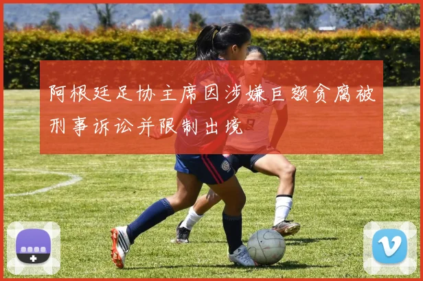 阿根廷足协主席因涉嫌巨额贪腐被刑事诉讼并限制出境