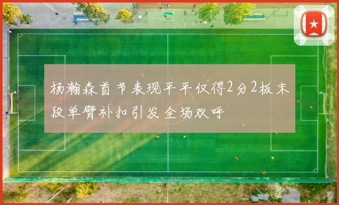 杨瀚森首节表现平平仅得2分2板末段单臂补扣引发全场欢呼