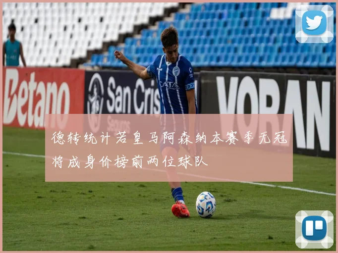 德转统计若皇马阿森纳本赛季无冠将成身价榜前两位球队